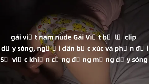 gái việt nam nude Gái Việt bị lộ clip sex khiến dư luận dậy sóng, người dân bức xúc và phản đối gay gắt. Sự việc khiến cộng đồng mạng dậy sóng và yêu cầu xử lý nghiêm ngặt.