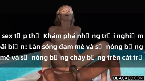 sex tập thể Khám phá những trải nghiệm độc đáo tại sex bãi biển: Làn sóng đam mê và sự nóng bỏng cháy bỏng trên cát trắng