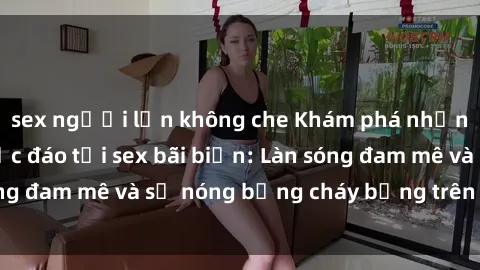 sex người lớn không che Khám phá những trải nghiệm độc đáo tại sex bãi biển: Làn sóng đam mê và sự nóng bỏng cháy bỏng trên cát trắng