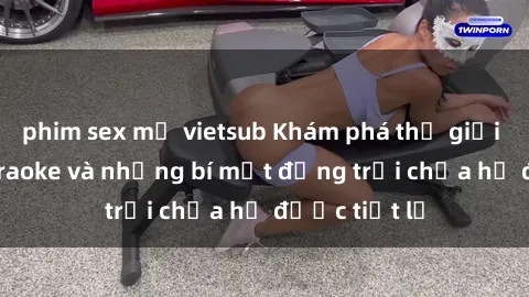 phim sex mỹ vietsub Khám phá thế giới sex quán karaoke và những bí mật động trời chưa hề được tiết lộ