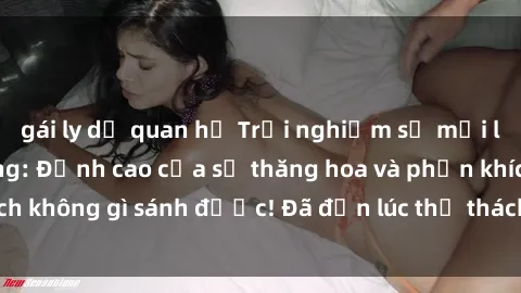 gái ly dị quan hệ Trải nghiệm sự mới lạ với sex gangbang: Đỉnh cao của sự thăng hoa và phấn khích không gì sánh được! Đã đến lúc thử thách giới hạn của bạn!