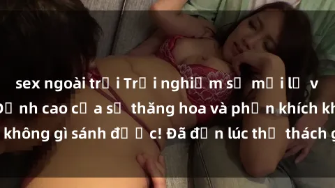 sex ngoài trời Trải nghiệm sự mới lạ với sex gangbang: Đỉnh cao của sự thăng hoa và phấn khích không gì sánh được! Đã đến lúc thử thách giới hạn của bạn!