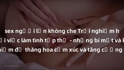 sex người lớn không che Trải nghiệm hứng khởi cùng với việc làm tình tập thể - những bí mật và kinh nghiệm để thăng hoa cảm xúc và tăng cường sự gắn kết trong mối quan hệ