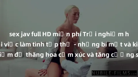sex jav full HD miễn phí Trải nghiệm hứng khởi cùng với việc làm tình tập thể - những bí mật và kinh nghiệm để thăng hoa cảm xúc và tăng cường sự gắn kết trong mối quan hệ