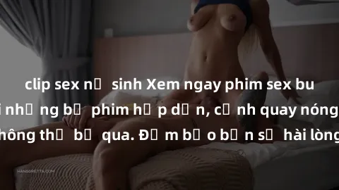 clip sex nữ sinh Xem ngay phim sex bukkake hàng đầu với những bộ phim hấp dẫn, cảnh quay nóng bỏng không thể bỏ qua. Đảm bảo bạn sẽ hài lòng với trải nghiệm mới lạ này!