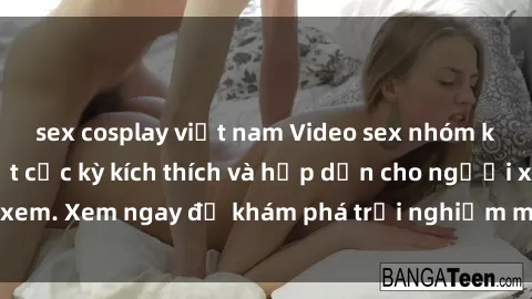 sex cosplay việt nam Video sex nhóm không che mới nhất cực kỳ kích thích và hấp dẫn cho người xem. Xem ngay để khám phá trải nghiệm mới lạ và đầy bất ngờ!