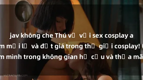 jav không che Thú vị với sex cosplay anime: Trải nghiệm mới lạ và đắt giá trong thế giới cosplay! Đắm mình trong không gian hư cấu và thỏa mãn niềm đam mê của bạn!
