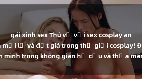 gái xinh sex Thú vị với sex cosplay anime: Trải nghiệm mới lạ và đắt giá trong thế giới cosplay! Đắm mình trong không gian hư cấu và thỏa mãn niềm đam mê của bạn!