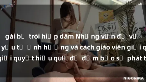 gái bị trói hiếp dâm Những vấn đề về sex học sinh: Các yếu tố ảnh hưởng và cách giáo viên giải quyết hiệu quả để đảm bảo sự phát triển toàn diện.