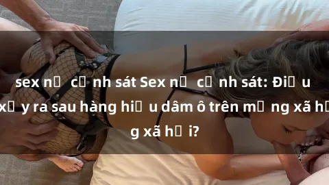 sex nữ cảnh sát Sex nữ cảnh sát: Điều gì xảy ra sau hàng hiệu dâm ô trên mạng xã hội?