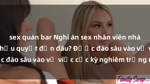 sex quán bar Nghi án sex nhân viên nhà hàng: Hậu quả và hậu quyết đến đâu? Được đào sâu vào vụ việc cực kỳ nghiêm trọng này.