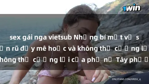 sex gái nga vietsub Những bí mật về sex gái Tây: Sự quyến rũ đầy mê hoặc và không thể cưỡng lại của phụ nữ Tây phương