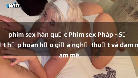 phim sex hàn quốc Phim sex Pháp - Sự kết hợp hoàn hảo giữa nghệ thuật và đam mê
