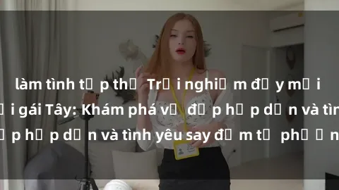 làm tình tập thể Trải nghiệm đầy mới lạ khi quan hệ với gái Tây: Khám phá vẻ đẹp hấp dẫn và tình yêu say đắm từ phương Tây