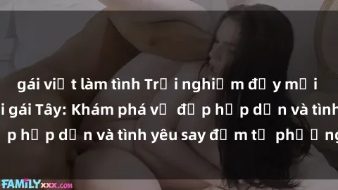 gái việt làm tình Trải nghiệm đầy mới lạ khi quan hệ với gái Tây: Khám phá vẻ đẹp hấp dẫn và tình yêu say đắm từ phương Tây