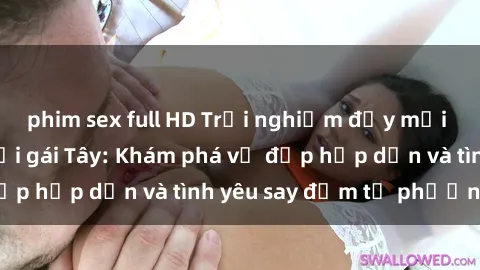 phim sex full HD Trải nghiệm đầy mới lạ khi quan hệ với gái Tây: Khám phá vẻ đẹp hấp dẫn và tình yêu say đắm từ phương Tây