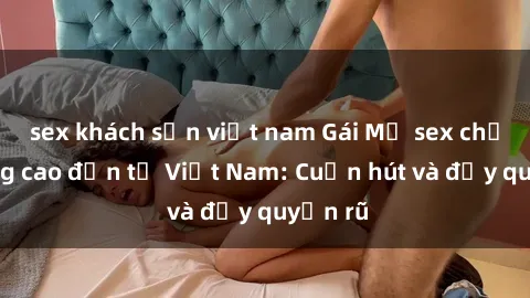 sex khách sạn việt nam Gái Mỹ sex chất lượng cao đến từ Việt Nam: Cuốn hút và đầy quyến rũ