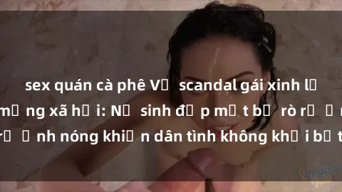 sex quán cà phê Vụ scandal gái xinh lộ hàng gây sốt trên mạng xã hội: Nữ sinh đẹp mắt bị rò rỉ ảnh nóng khiến dân tình không khỏi bất ngờ và phẫn nộ!