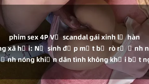 phim sex 4P Vụ scandal gái xinh lộ hàng gây sốt trên mạng xã hội: Nữ sinh đẹp mắt bị rò rỉ ảnh nóng khiến dân tình không khỏi bất ngờ và phẫn nộ!