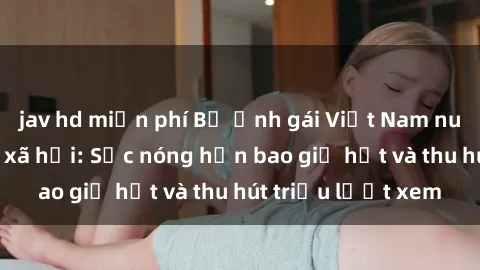 jav hd miễn phí Bộ ảnh gái Việt Nam nude gây sốt mạng xã hội: Sắc nóng hơn bao giờ hết và thu hút triệu lượt xem