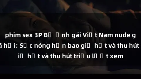 phim sex 3P Bộ ảnh gái Việt Nam nude gây sốt mạng xã hội: Sắc nóng hơn bao giờ hết và thu hút triệu lượt xem