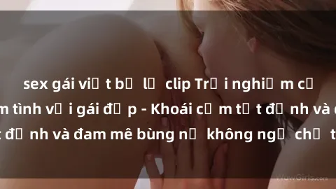 sex gái việt bị lộ clip Trải nghiệm cực kỳ thú vị khi làm tình với gái đẹp - Khoái cảm tột đỉnh và đam mê bùng nổ không ngờ chỉ trong một đêm!