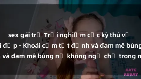 sex gái trẻ Trải nghiệm cực kỳ thú vị khi làm tình với gái đẹp - Khoái cảm tột đỉnh và đam mê bùng nổ không ngờ chỉ trong một đêm!