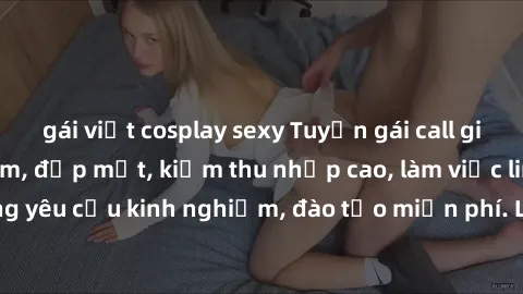 gái việt cosplay sexy Tuyển gái call girl Việt Nam gợi cảm, đẹp mắt, kiếm thu nhập cao, làm việc linh hoạt, không yêu cầu kinh nghiệm, đào tạo miễn phí. Liên hệ ngay để biết thêm chi tiết!