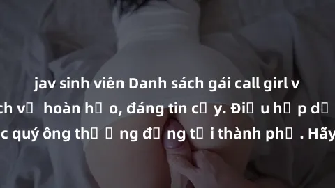 jav sinh viên Danh sách gái call girl vip chất lượng, dịch vụ hoàn hảo, đáng tin cậy. Điều hấp dẫn cho các quý ông thượng đẳng tại thành phố. Hãy nhấc máy và đặt lịch ngay!