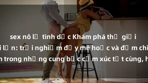 sex nô lệ tình dục Khám phá thế giới mới với sex người lớn: trải nghiệm đầy mê hoặc và đắm chìm trong những cung bậc cảm xúc tột cùng, hứng khởi và cuốn hút.