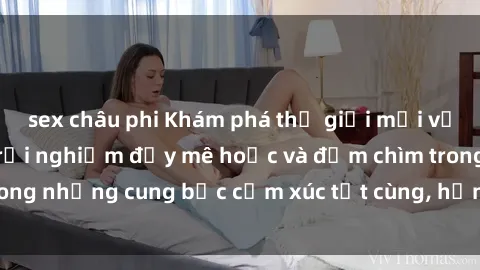 sex châu phi Khám phá thế giới mới với sex người lớn: trải nghiệm đầy mê hoặc và đắm chìm trong những cung bậc cảm xúc tột cùng, hứng khởi và cuốn hút.
