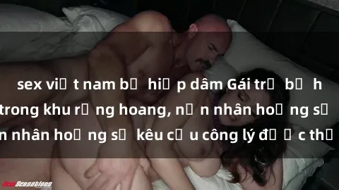 sex việt nam bị hiếp dâm Gái trẻ bị hiếp dâm bạo lực trong khu rừng hoang, nạn nhân hoảng sợ kêu cầu công lý được thực thi