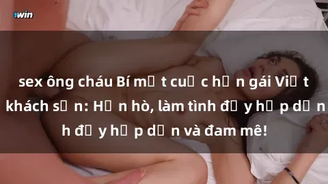 sex ông cháu Bí mật cuộc hẹn gái Việt lần đầu ở khách sạn: Hẹn hò, làm tình đầy hấp dẫn và đam mê!