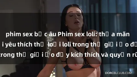 phim sex bắc âu Phim sex loli: thỏa mãn đam mê của người yêu thích thể loại loli trong thế giới ảo đầy kích thích và quyến rũ.