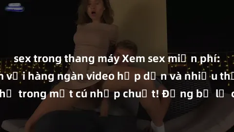 sex trong thang máy Xem sex miễn phí: Cùng trải nghiệm với hàng ngàn video hấp dẫn và nhiều thể loại đa dạng chỉ trong một cú nhấp chuột! Đừng bỏ lỡ cơ hội thưởng thức tuyệt vời này ngay hôm nay!
