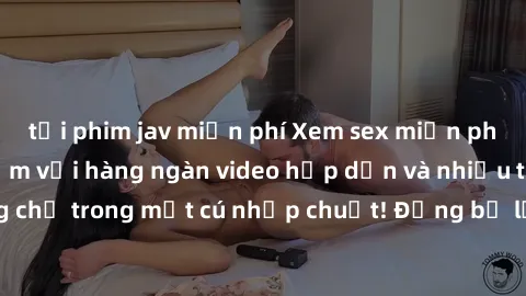tải phim jav miễn phí Xem sex miễn phí: Cùng trải nghiệm với hàng ngàn video hấp dẫn và nhiều thể loại đa dạng chỉ trong một cú nhấp chuột! Đừng bỏ lỡ cơ hội thưởng thức tuyệt vời này ngay hôm nay!