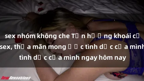 sex nhóm không che Tận hưởng khoái cảm với gái xinh sex, thỏa mãn mong ước tình dục của mình ngay hôm nay