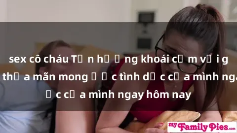 sex cô cháu Tận hưởng khoái cảm với gái xinh sex, thỏa mãn mong ước tình dục của mình ngay hôm nay