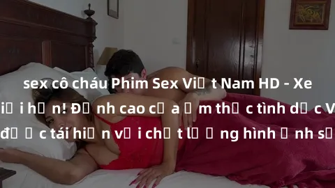 sex cô cháu Phim Sex Việt Nam HD - Xem ngay và không giới hạn! Đỉnh cao của ẩm thực tình dục Việt Nam được tái hiện với chất lượng hình ảnh sắc nét. Hãy thưởng thức ngay!