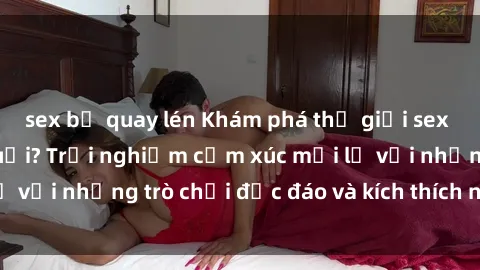 sex bị quay lén Khám phá thế giới sex trực tuyến: Hơn tuổi? Trải nghiệm cảm xúc mới lạ với những trò chơi độc đáo và kích thích người lớn