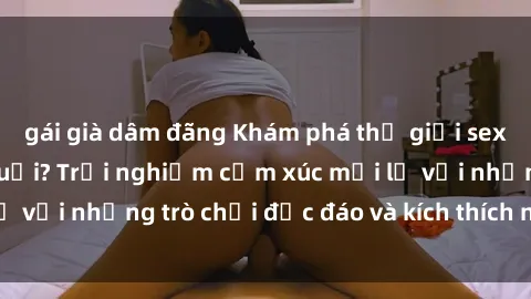 gái già dâm đãng Khám phá thế giới sex trực tuyến: Hơn tuổi? Trải nghiệm cảm xúc mới lạ với những trò chơi độc đáo và kích thích người lớn