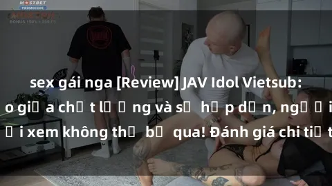 sex gái nga [Review] JAV Idol Vietsub: Sự kết hợp hoàn hảo giữa chất lượng và sự hấp dẫn, người xem không thể bỏ qua! Đánh giá chi tiết về ứng dụng này!