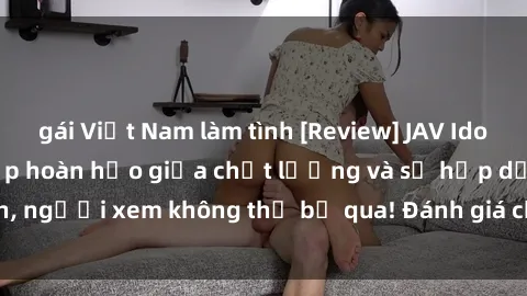 gái Việt Nam làm tình [Review] JAV Idol Vietsub: Sự kết hợp hoàn hảo giữa chất lượng và sự hấp dẫn, người xem không thể bỏ qua! Đánh giá chi tiết về ứng dụng này!