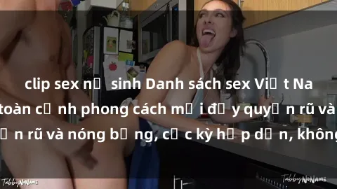 clip sex nữ sinh Danh sách sex Việt Nam không che - Ảnh toàn cảnh phong cách mới đầy quyến rũ và nóng bỏng, cực kỳ hấp dẫn, không thể bỏ qua!