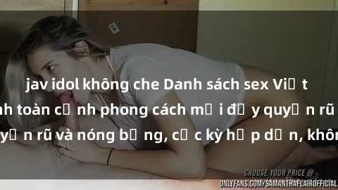 jav idol không che Danh sách sex Việt Nam không che - Ảnh toàn cảnh phong cách mới đầy quyến rũ và nóng bỏng, cực kỳ hấp dẫn, không thể bỏ qua!