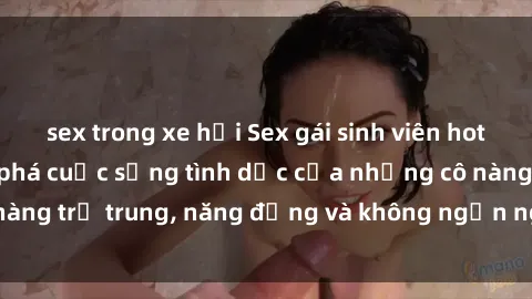 sex trong xe hơi Sex gái sinh viên hot nhất: Cùng khám phá cuộc sống tình dục của những cô nàng trẻ trung, năng động và không ngần ngại thử nghiệm!