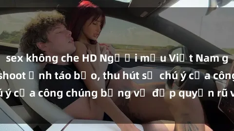 sex không che HD Người mẫu Việt Nam gây sốt với loạt shoot ảnh táo bạo, thu hút sự chú ý của công chúng bằng vẻ đẹp quyến rũ và gợi cảm.
