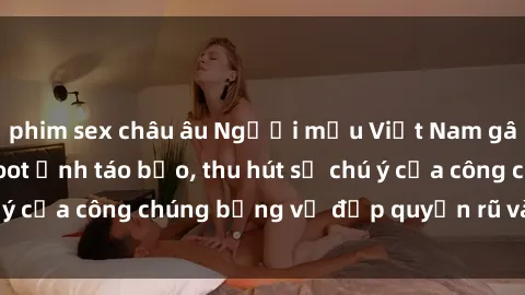 phim sex châu âu Người mẫu Việt Nam gây sốt với loạt shoot ảnh táo bạo, thu hút sự chú ý của công chúng bằng vẻ đẹp quyến rũ và gợi cảm.