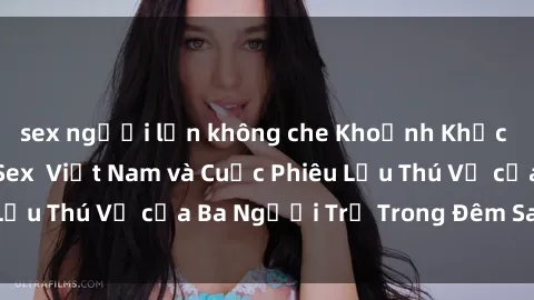 sex người lớn không che Khoảnh Khắc Đầy Kịch Tính: Sex  Việt Nam và Cuộc Phiêu Lưu Thú Vị của Ba Người Trẻ Trong Đêm Say Đắm