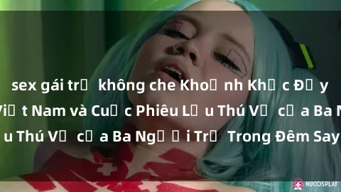 sex gái trẻ không che Khoảnh Khắc Đầy Kịch Tính: Sex  Việt Nam và Cuộc Phiêu Lưu Thú Vị của Ba Người Trẻ Trong Đêm Say Đắm